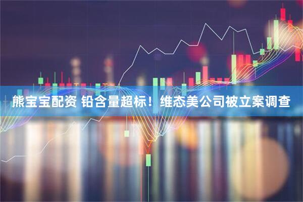 熊宝宝配资 铅含量超标！维态美公司被立案调查