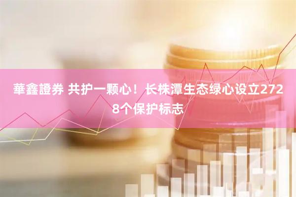 華鑫證券 共护一颗心！长株潭生态绿心设立2728个保护标志