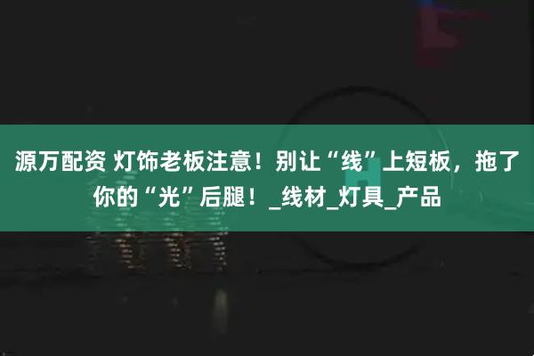 源万配资 灯饰老板注意！别让“线”上短板，拖了你的“光”后腿！_线材_灯具_产品