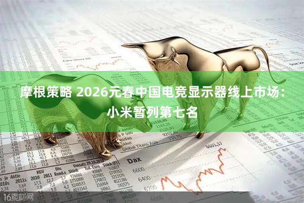 摩根策略 2026元春中国电竞显示器线上市场：小米暂列第七名