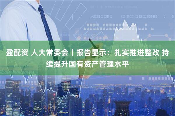 盈配资 人大常委会丨报告显示：扎实推进整改 持续提升国有资产管理水平