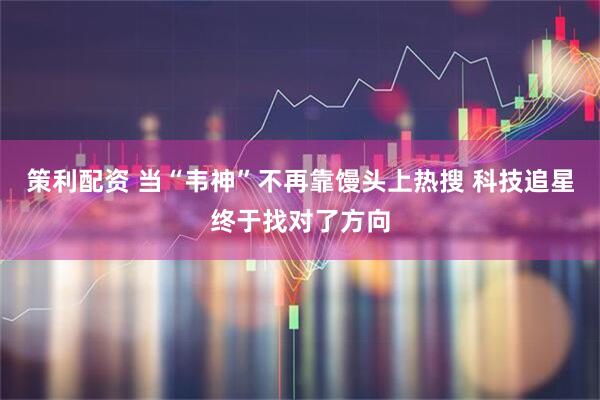 策利配资 当“韦神”不再靠馒头上热搜 科技追星终于找对了方向